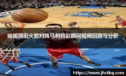 姚明领衔火箭对阵马刺精彩瞬间视频回顾与分析